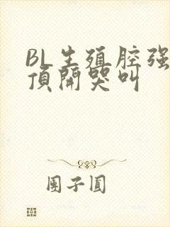 BL生殖腔强制顶开哭叫