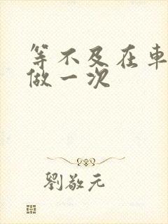 等不及在车里先做一次