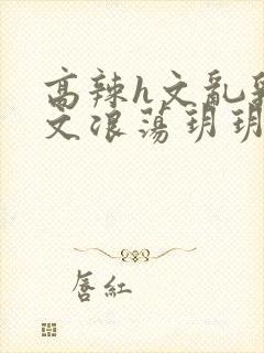 高辣h文乱乳h文浪荡玥玥