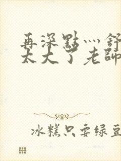 再深点灬舒服灬太大了老师