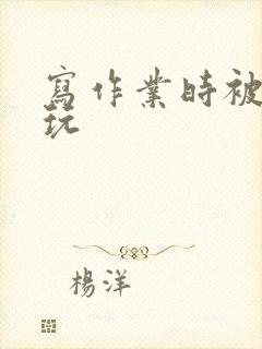 写作业时被爹地玩