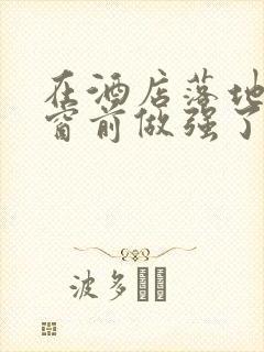 在酒店落地玻璃窗前做强了你