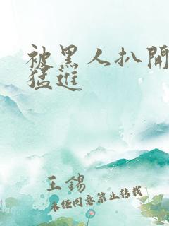 被黑人扒开双腿猛进