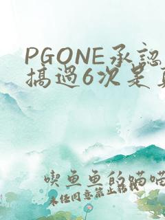 PGONE承认搞过6次是真的吗