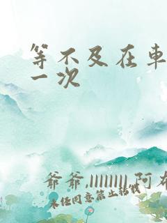 等不及在车里做一次