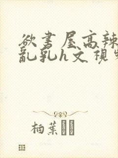 欲书屋高辣h文乱乳h文视频