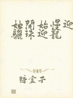 她开始慢迎迎合骊珠迎龙