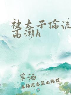 被太子伦流澡到高潮h