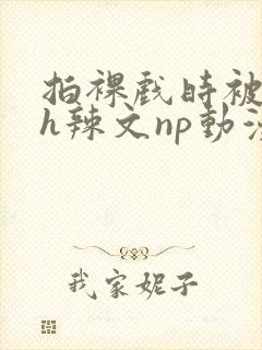 拍裸戏时被c了h辣文np动漫