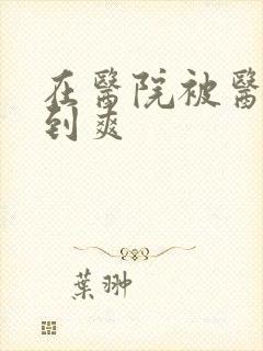 在医院被医生强到爽