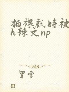 拍裸戏时被c了h辣文np