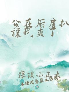 公在厨房扒开腿让我爽了