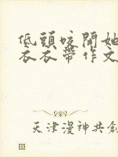 低头咬开她的小衣衣带作文