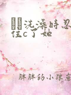 妺妺洗澡时忍不住c了她