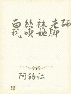 白丝袜老师奖励我吃她脚