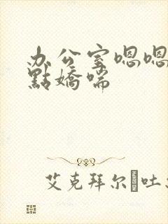 办公室嗯嗯啊轻点娇喘