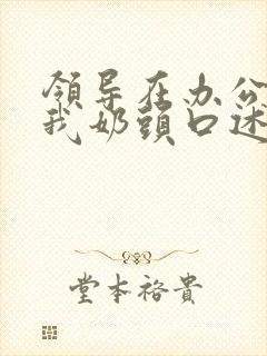 领导在办公室含我奶头口述