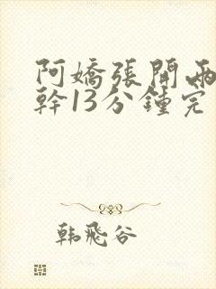 阿娇张开两腿实干13分钟完整版