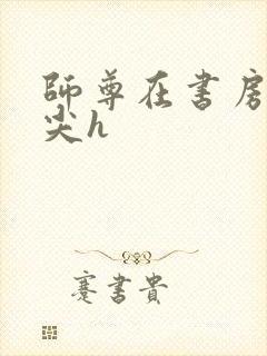 师尊在书房含乳尖h