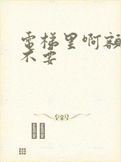 电梯里啊额嗯嗯不要