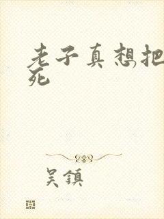 老子真想把你弄死