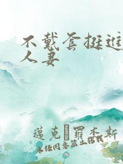 不戴套挺进朋友人妻