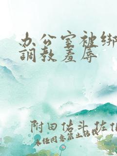 办公室被绑奶头调教羞辱