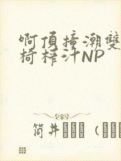 啊顶撞潮双H龙椅榨汁NP