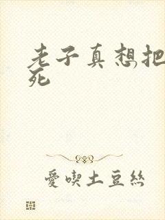 老子真想把你弄死