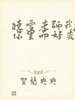 晓雪老师我要进你里面好爽