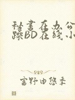 秘书在办公室被躁BD在线小说