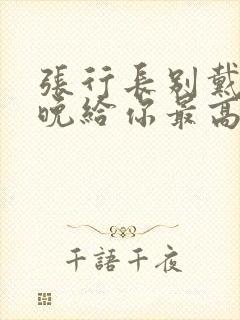 张行长别戴了今晚给你最高的待遇