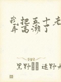 我把五十老女人弄高潮了