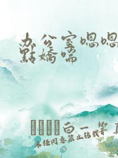 办公室嗯嗯啊轻点娇喘