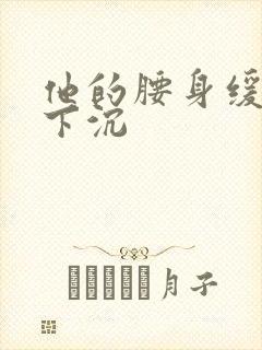 他的腰身缓慢的下沉