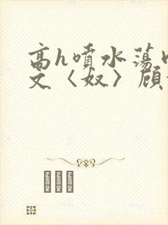 高h喷水荡肉欲文〈奴〉顾依依