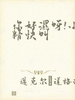 你好湿呀!小妖精快叫