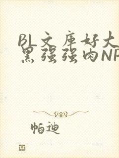 BL文库好大粗黑强强肉NP