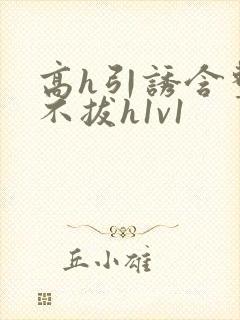 高h引诱含整夜不拔h1v1