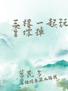 三根一起玩真的会坏掉