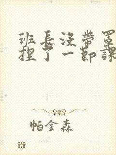 班长没带罩子让捏了一节课车