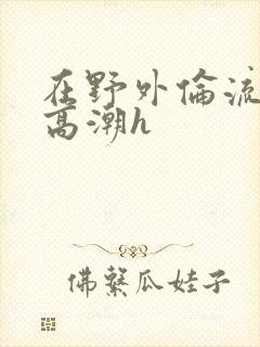 在野外伦流澡到高潮h