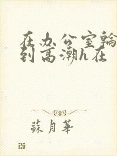 在办公室轮流澡到高潮h在