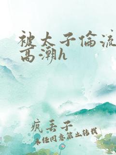 被太子伦流澡到高潮h