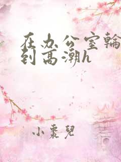 在办公室轮流澡到高潮h