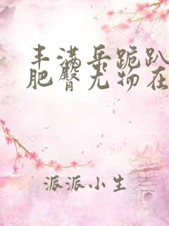 丰满岳跪趴高撅肥臀尤物在线观看