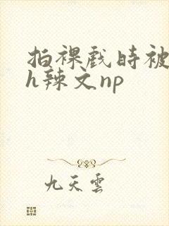 拍裸戏时被c了h辣文np