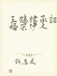 王鹤棣承认已订婚宋伊人