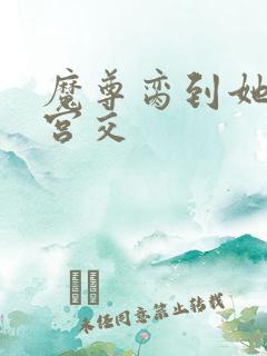 魔尊脔到她哭h宫交