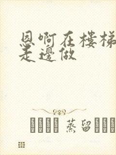 恩啊在楼梯上边走边做